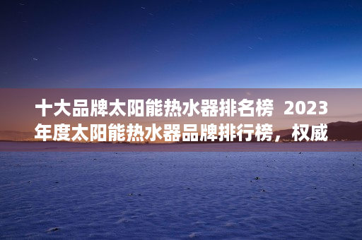 十大品牌太阳能热水器排名榜  2023年度太阳能热水器品牌排行榜，权威评测，选购指南