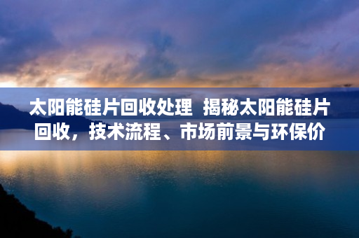 太阳能硅片回收处理  揭秘太阳能硅片回收，技术流程、市场前景与环保价值