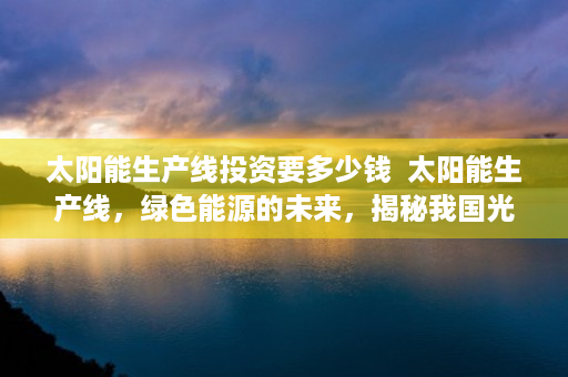 太阳能生产线投资要多少钱  太阳能生产线，绿色能源的未来，揭秘我国光伏产业的崛起之路