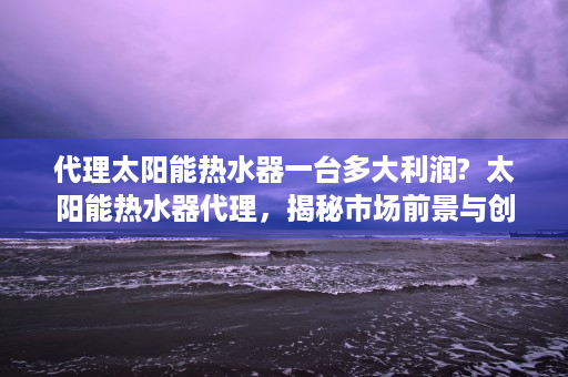 代理太阳能热水器一台多大利润?  太阳能热水器代理，揭秘市场前景与创业指南