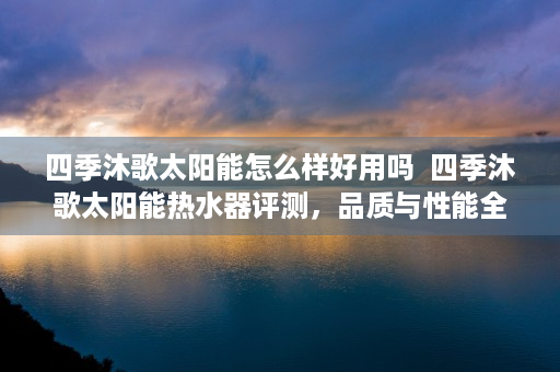 四季沐歌太阳能怎么样好用吗  四季沐歌太阳能热水器评测，品质与性能全面解析