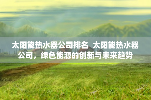 太阳能热水器公司排名  太阳能热水器公司，绿色能源的创新与未来趋势