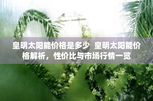 皇明太阳能价格是多少  皇明太阳能价格解析，性价比与市场行情一览