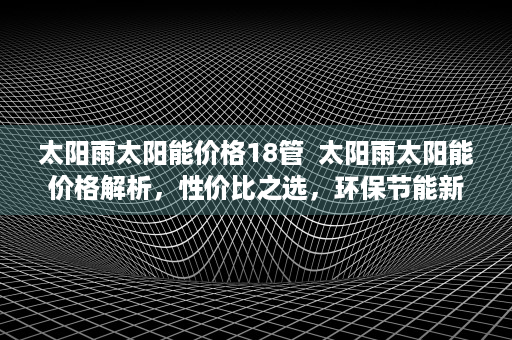 太阳雨太阳能价格18管  太阳雨太阳能价格解析，性价比之选，环保节能新趋势