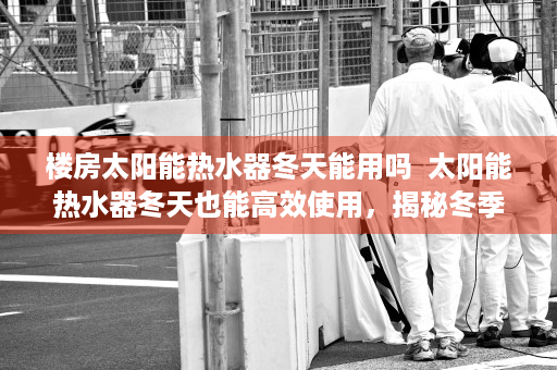 楼房太阳能热水器冬天能用吗  太阳能热水器冬天也能高效使用，揭秘冬季太阳能热水器的奥秘！