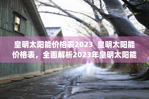 皇明太阳能价格表2023  皇明太阳能价格表，全面解析2023年皇明太阳能最新价格及选购指南