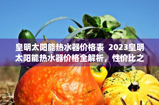 皇明太阳能热水器价格表  2023皇明太阳能热水器价格全解析，性价比之选，节能环保新标杆