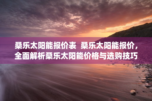 桑乐太阳能报价表  桑乐太阳能报价，全面解析桑乐太阳能价格与选购技巧