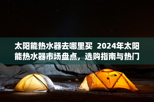 太阳能热水器去哪里买  2024年太阳能热水器市场盘点，选购指南与热门品牌推荐