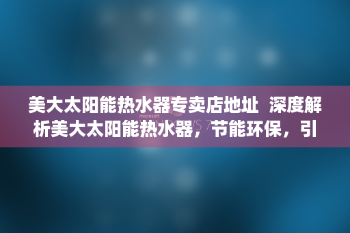 美大太阳能热水器专卖店地址  深度解析美大太阳能热水器，节能环保，引领家居生活新潮流