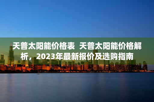 天普太阳能价格表  天普太阳能价格解析，2023年最新报价及选购指南