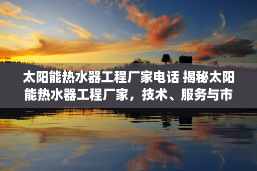 太阳能热水器工程厂家电话 揭秘太阳能热水器工程厂家，技术、服务与市场前景分析