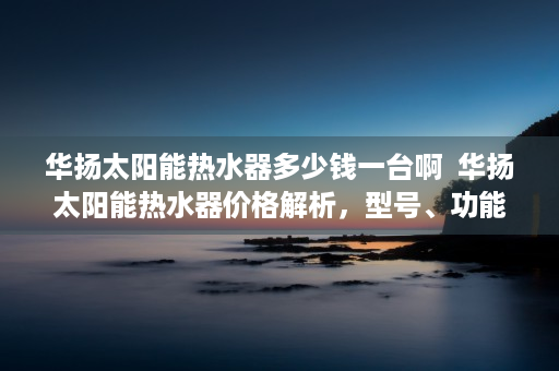 华扬太阳能热水器多少钱一台啊  华扬太阳能热水器价格解析，型号、功能及性价比一览