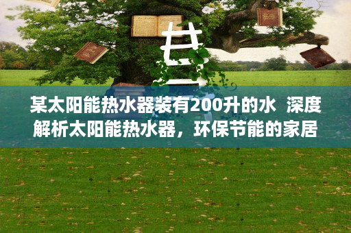 某太阳能热水器装有200升的水  深度解析太阳能热水器，环保节能的家居好帮手