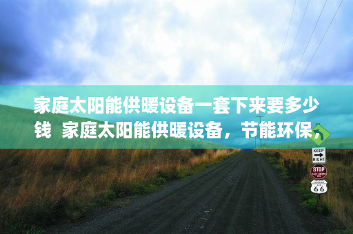 家庭太阳能供暖设备一套下来要多少钱  家庭太阳能供暖设备，节能环保，温暖家居新选择