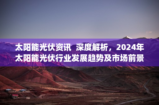 太阳能光伏资讯  深度解析，2024年太阳能光伏行业发展趋势及市场前景预测——ofweek太阳能光伏网独家解读