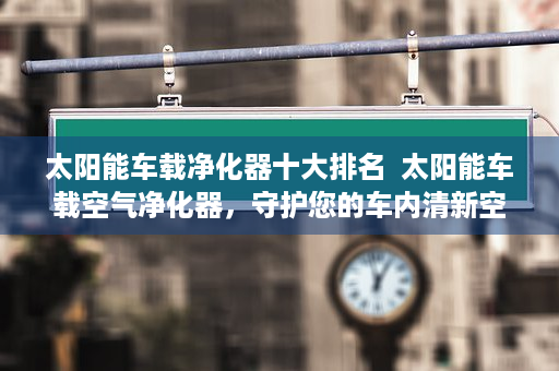 太阳能车载净化器十大排名  太阳能车载空气净化器，守护您的车内清新空气，绿色出行新选择！