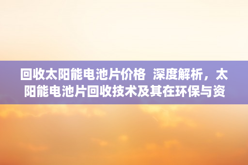 回收太阳能电池片价格  深度解析，太阳能电池片回收技术及其在环保与资源利用中的重要性