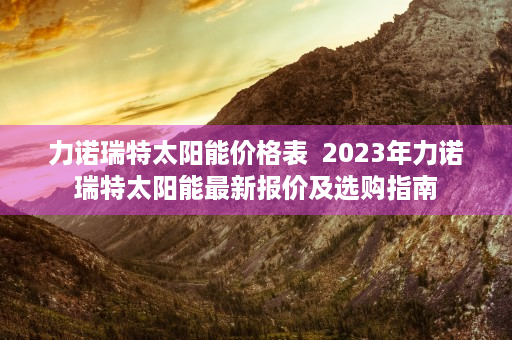 力诺瑞特太阳能价格表  2023年力诺瑞特太阳能最新报价及选购指南