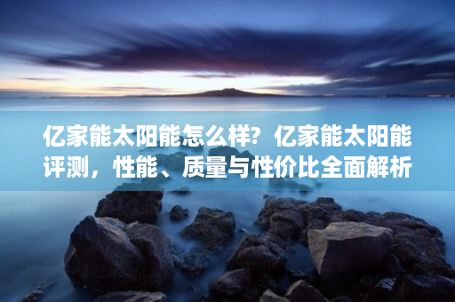 亿家能太阳能怎么样?  亿家能太阳能评测，性能、质量与性价比全面解析