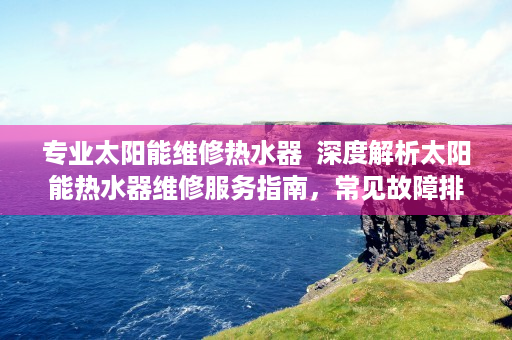 专业太阳能维修热水器  深度解析太阳能热水器维修服务指南，常见故障排查与解决技巧