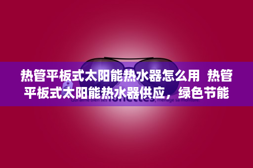 热管平板式太阳能热水器怎么用  热管平板式太阳能热水器供应，绿色节能生活新选择