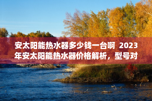 安太阳能热水器多少钱一台啊  2023年安太阳能热水器价格解析，型号对比及选购指南