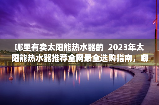 哪里有卖太阳能热水器的  2023年太阳能热水器推荐全网最全选购指南，哪里有卖？价格如何？