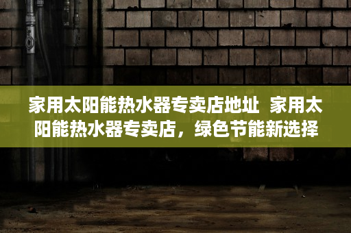 家用太阳能热水器专卖店地址  家用太阳能热水器专卖店，绿色节能新选择，打造环保家居生活