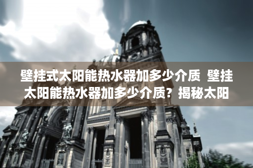 壁挂式太阳能热水器加多少介质  壁挂太阳能热水器加多少介质？揭秘太阳能热水器介质填充技巧与注意事项