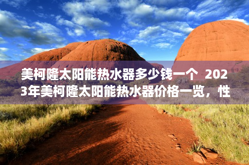 美柯隆太阳能热水器多少钱一个  2023年美柯隆太阳能热水器价格一览，性价比之选，选购指南