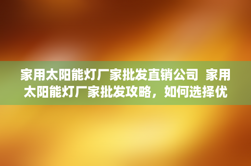 家用太阳能灯厂家批发直销公司  家用太阳能灯厂家批发攻略，如何选择优质供应商及节省采购成本