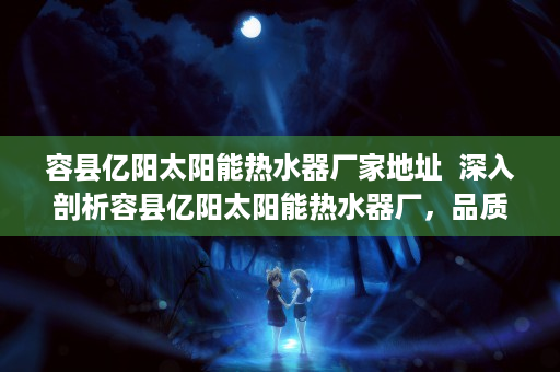 容县亿阳太阳能热水器厂家地址  深入剖析容县亿阳太阳能热水器厂，品质与创新引领行业新风向