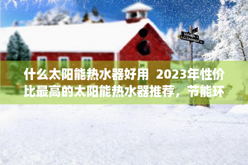 什么太阳能热水器好用  2023年性价比最高的太阳能热水器推荐，节能环保，省钱又省心！