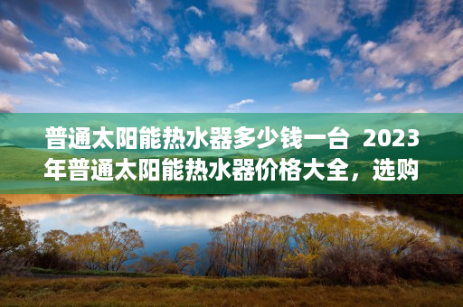 普通太阳能热水器多少钱一台  2023年普通太阳能热水器价格大全，选购指南与市场行情分析