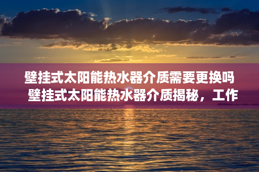 壁挂式太阳能热水器介质需要更换吗  壁挂式太阳能热水器介质揭秘，工作原理与性能优势