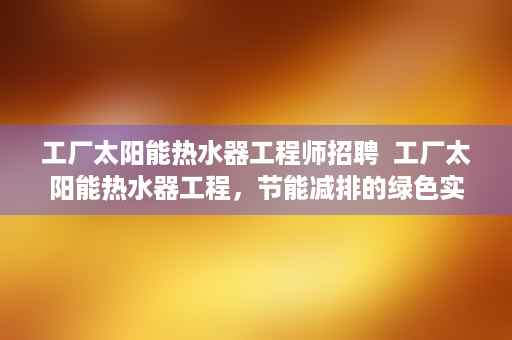 工厂太阳能热水器工程师招聘  工厂太阳能热水器工程，节能减排的绿色实践与效益分析