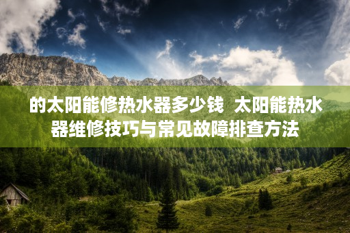 的太阳能修热水器多少钱  太阳能热水器维修技巧与常见故障排查方法