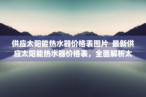 供应太阳能热水器价格表图片  最新供应太阳能热水器价格表，全面解析太阳能热水器性价比及选购指南