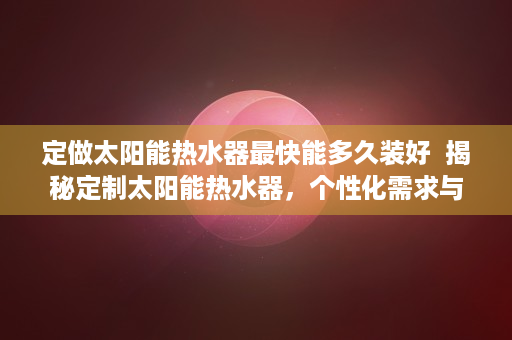 定做太阳能热水器最快能多久装好  揭秘定制太阳能热水器，个性化需求与节能环保的完美结合