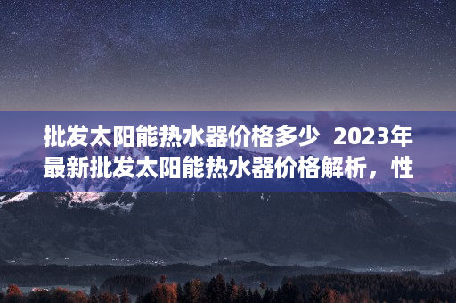 批发太阳能热水器价格多少  2023年最新批发太阳能热水器价格解析，性价比高的品牌推荐与选购指南