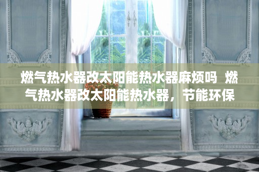 燃气热水器改太阳能热水器麻烦吗  燃气热水器改太阳能热水器，节能环保的家居升级方案