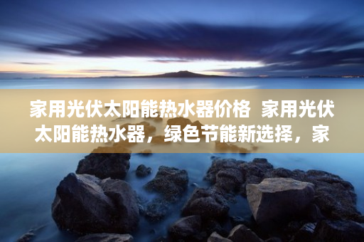 家用光伏太阳能热水器价格  家用光伏太阳能热水器，绿色节能新选择，家庭能源革命从这里开始