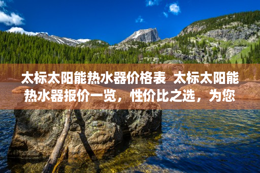 太标太阳能热水器价格表  太标太阳能热水器报价一览，性价比之选，为您省心省电