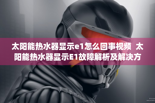 太阳能热水器显示e1怎么回事视频  太阳能热水器显示E1故障解析及解决方法