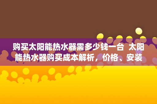 购买太阳能热水器需多少钱一台  太阳能热水器购买成本解析，价格、安装与长期效益全揭秘