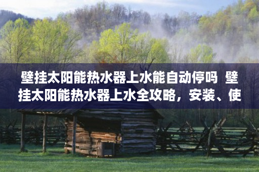 壁挂太阳能热水器上水能自动停吗  壁挂太阳能热水器上水全攻略，安装、使用与维护技巧