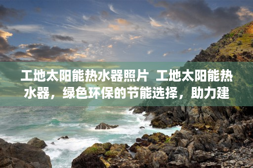 工地太阳能热水器照片  工地太阳能热水器，绿色环保的节能选择，助力建筑行业可持续发展