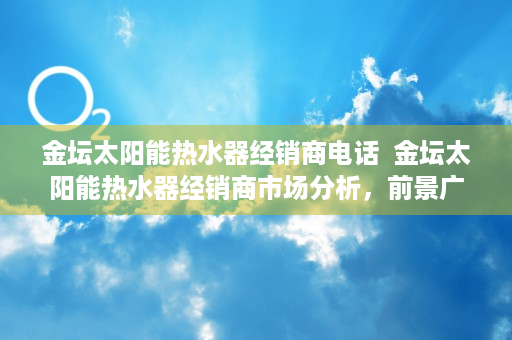 金坛太阳能热水器经销商电话  金坛太阳能热水器经销商市场分析，前景广阔，如何选择优质品牌？