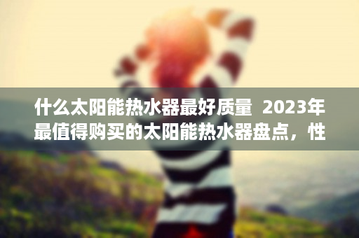 什么太阳能热水器最好质量  2023年最值得购买的太阳能热水器盘点，性能与价格全面分析